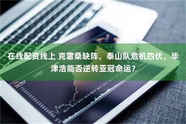 在线配资线上 克雷桑缺阵，泰山队危机四伏，毕津浩能否逆转亚冠命运？