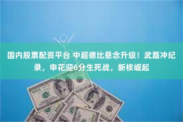 国内股票配资平台 中超德比悬念升级！武磊冲纪录，申花迎6分生死战，新核崛起