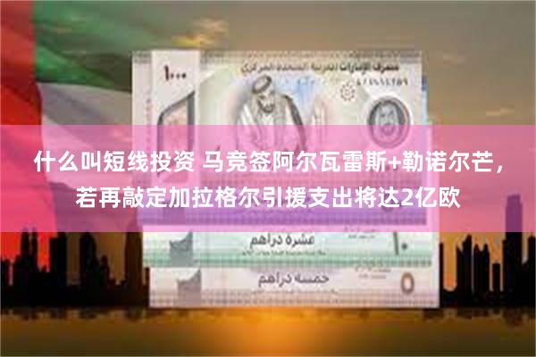 什么叫短线投资 马竞签阿尔瓦雷斯+勒诺尔芒，若再敲定加拉格尔引援支出将达2亿欧