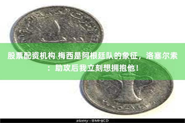 股票配资机构 梅西是阿根廷队的象征，洛塞尔索：助攻后我立刻想拥抱他！
