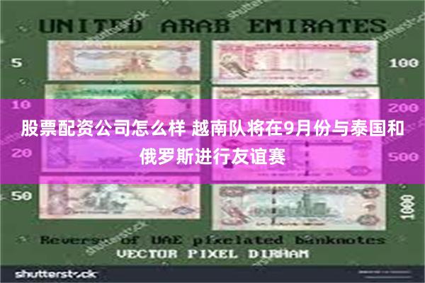 股票配资公司怎么样 越南队将在9月份与泰国和俄罗斯进行友谊赛