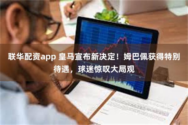 联华配资app 皇马宣布新决定！姆巴佩获得特别待遇，球迷惊叹大局观