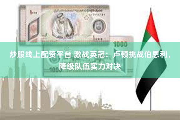 炒股线上配资平台 激战英冠：卢顿挑战伯恩利，降级队伍实力对决
