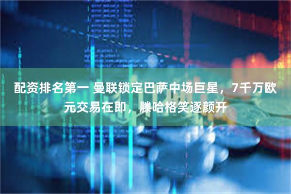 配资排名第一 曼联锁定巴萨中场巨星，7千万欧元交易在即，滕哈格笑逐颜开