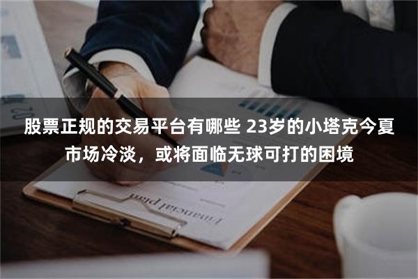 股票正规的交易平台有哪些 23岁的小塔克今夏市场冷淡，或将面临无球可打的困境