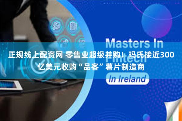 正规线上配资网 零售业超级并购！玛氏接近300亿美元收购“品客”薯片制造商