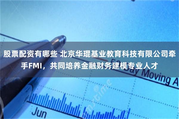 股票配资有哪些 北京华琨基业教育科技有限公司牵手FMI，共同培养金融财务建模专业人才