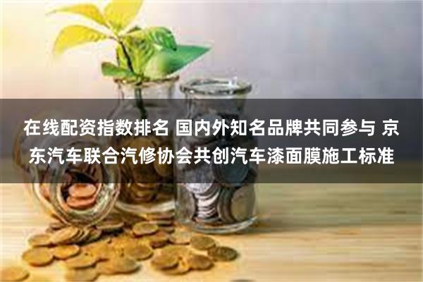 在线配资指数排名 国内外知名品牌共同参与 京东汽车联合汽修协会共创汽车漆面膜施工标准