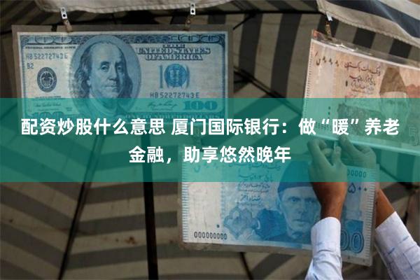 配资炒股什么意思 厦门国际银行：做“暖”养老金融，助享悠然晚年