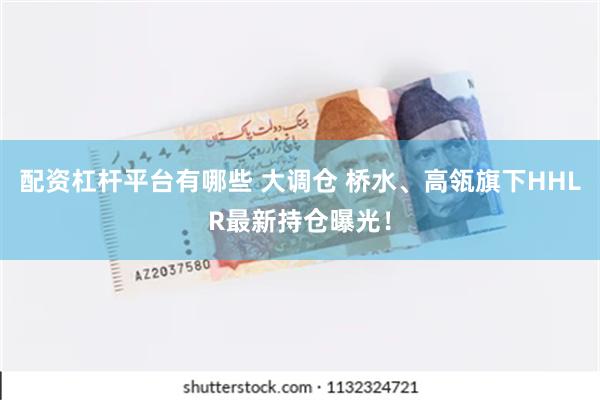 配资杠杆平台有哪些 大调仓 桥水、高瓴旗下HHLR最新持仓曝光！