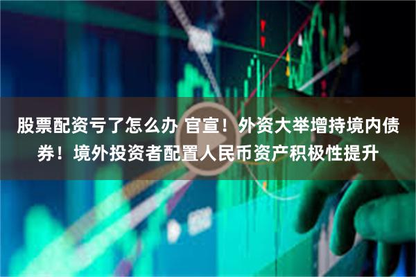 股票配资亏了怎么办 官宣！外资大举增持境内债券！境外投资者配置人民币资产积极性提升