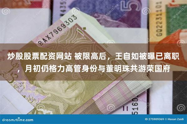 炒股股票配资网站 被限高后，王自如被曝已离职，月初仍格力高管身份与董明珠共游荣国府
