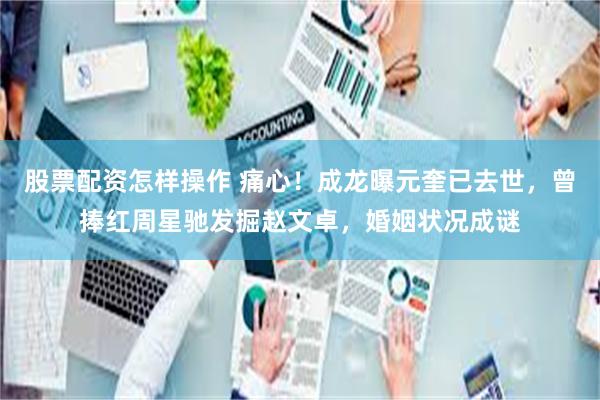 股票配资怎样操作 痛心！成龙曝元奎已去世，曾捧红周星驰发掘赵文卓，婚姻状况成谜