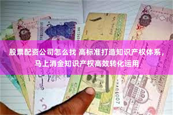 股票配资公司怎么找 高标准打造知识产权体系，马上消金知识产权高效转化运用