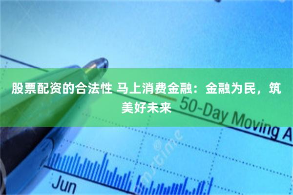 股票配资的合法性 马上消费金融：金融为民，筑美好未来