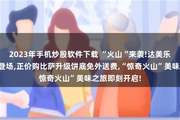 2023年手机炒股软件下载 “火山“来袭!达美乐火山饼底重磅登场,正价购比萨升级饼底免外送费,“惊奇火山”美味之旅即刻开启!