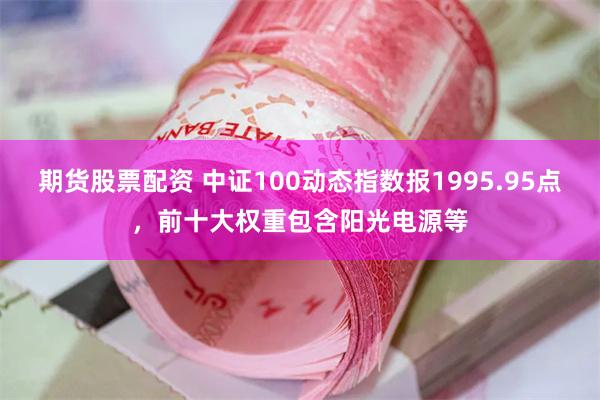 期货股票配资 中证100动态指数报1995.95点，前十大权重包含阳光电源等