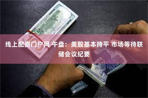 线上配资门户网 午盘：美股基本持平 市场等待联储会议纪要