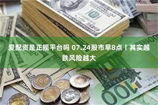 爱配资是正规平台吗 07.24股市早8点丨其实越跌风险越大