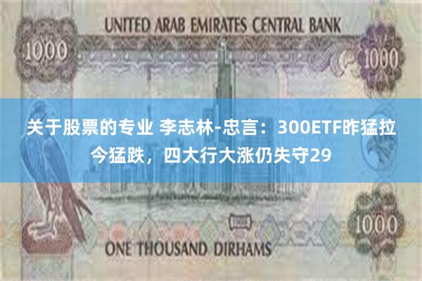 关于股票的专业 李志林-忠言：300ETF昨猛拉今猛跌，四大行大涨仍失守29