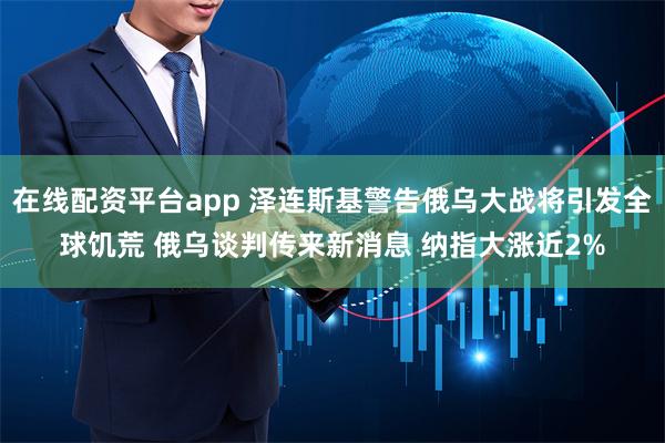 在线配资平台app 泽连斯基警告俄乌大战将引发全球饥荒 俄乌谈判传来新消息 纳指大涨近2%