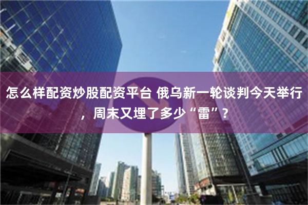怎么样配资炒股配资平台 俄乌新一轮谈判今天举行，周末又埋了多少“雷”？