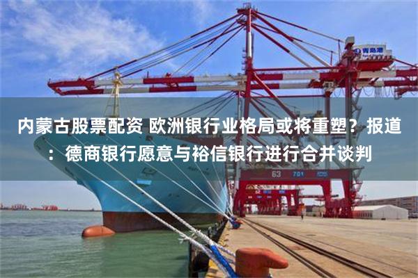 内蒙古股票配资 欧洲银行业格局或将重塑？报道：德商银行愿意与裕信银行进行合并谈判
