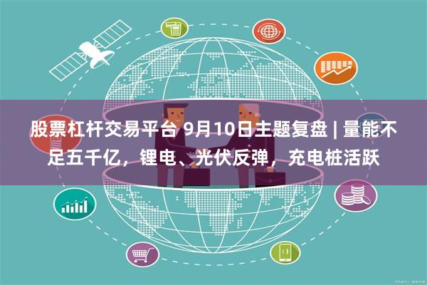 股票杠杆交易平台 9月10日主题复盘 | 量能不足五千亿，锂电、光伏反弹，充电桩活跃