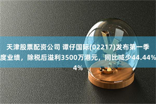 天津股票配资公司 谭仔国际(02217)发布第一季度业绩，除税后溢利3500万港元，同比减少44.44%