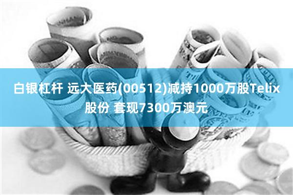 白银杠杆 远大医药(00512)减持1000万股Telix股份 套现7300万澳元