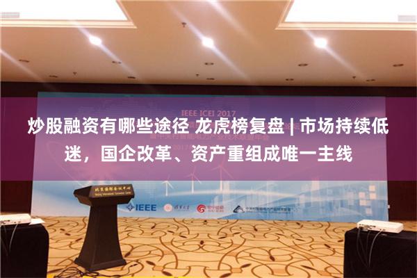 炒股融资有哪些途径 龙虎榜复盘 | 市场持续低迷，国企改革、资产重组成唯一主线