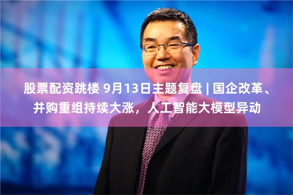 股票配资跳楼 9月13日主题复盘 | 国企改革、并购重组持续大涨，人工智能大模型异动