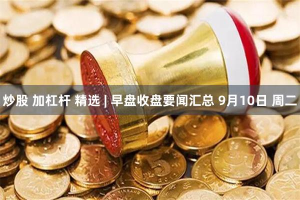炒股 加杠杆 精选 | 早盘收盘要闻汇总 9月10日 周二