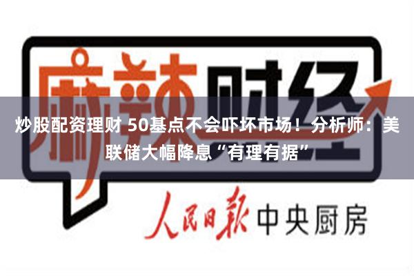 炒股配资理财 50基点不会吓坏市场！分析师：美联储大幅降息“有理有据”