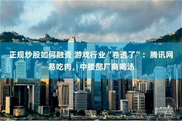 正规炒股如何融资 游戏行业“卷透了”：腾讯网易吃肉，中腰部厂商喝汤