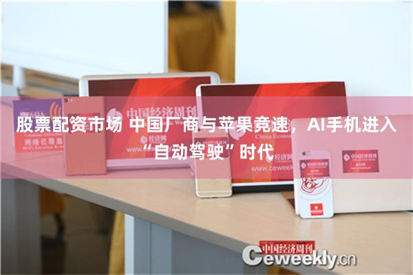 股票配资市场 中国厂商与苹果竞速，AI手机进入“自动驾驶”时代