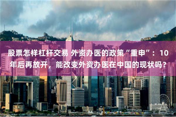 股票怎样杠杆交易 外资办医的政策“重申”：10年后再放开，能改变外资办医在中国的现状吗？