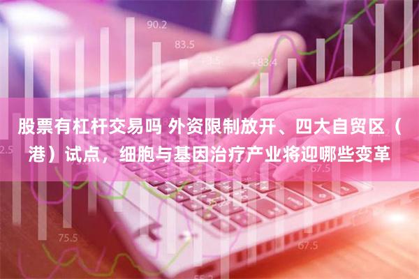 股票有杠杆交易吗 外资限制放开、四大自贸区（港）试点，细胞与基因治疗产业将迎哪些变革
