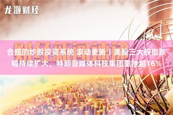 合规的炒股投资系统 滚动更新丨美股三大股指跌幅持续扩大，特朗普媒体科技集团重挫超16%