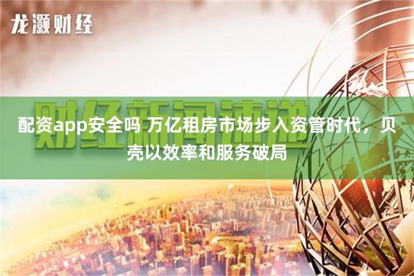配资app安全吗 万亿租房市场步入资管时代，贝壳以效率和服务破局