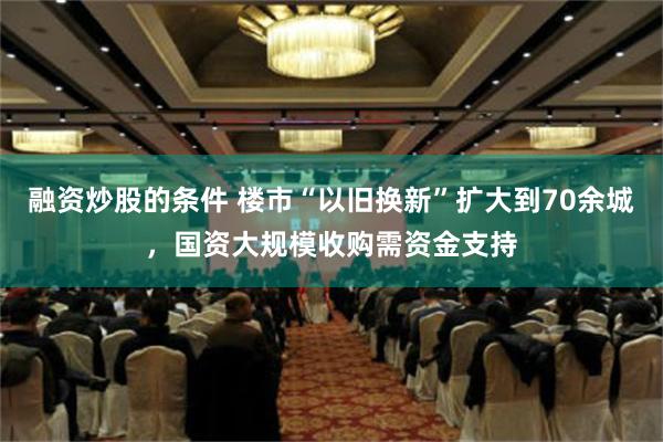 融资炒股的条件 楼市“以旧换新”扩大到70余城，国资大规模收购需资金支持