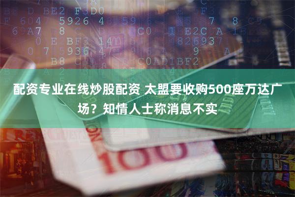 配资专业在线炒股配资 太盟要收购500座万达广场？知情人士称消息不实