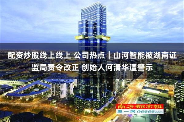配资炒股线上线上 公司热点｜山河智能被湖南证监局责令改正 创始人何清华遭警示