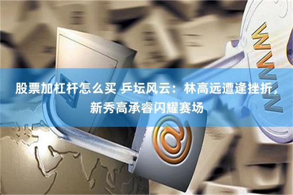 股票加杠杆怎么买 乒坛风云：林高远遭逢挫折，新秀高承睿闪耀赛场