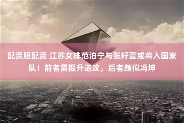配资股配资 江苏女排范泊宁与张籽萱或将入国家队！前者需提升进攻，后者颇似冯坤