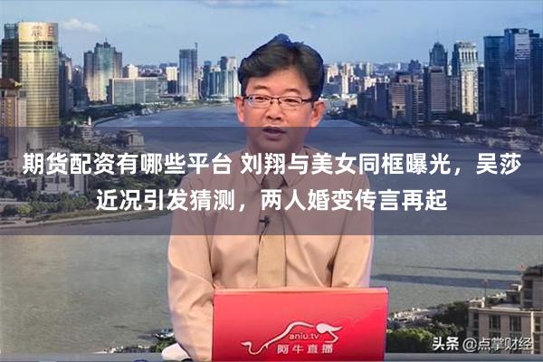 期货配资有哪些平台 刘翔与美女同框曝光，吴莎近况引发猜测，两人婚变传言再起
