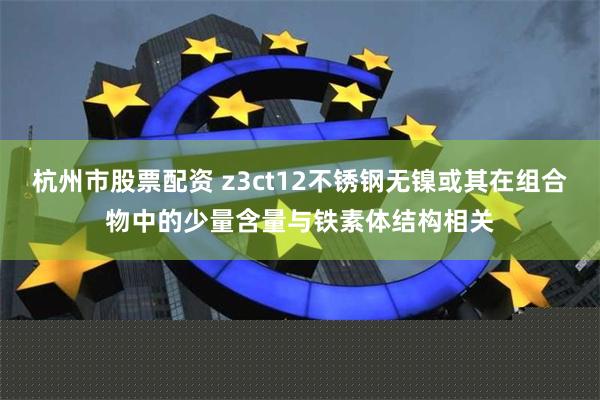 杭州市股票配资 z3ct12不锈钢无镍或其在组合物中的少量含量与铁素体结构相关