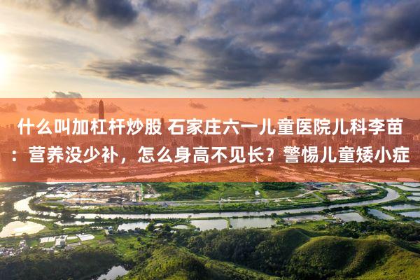 什么叫加杠杆炒股 石家庄六一儿童医院儿科李苗：营养没少补，怎么身高不见长？警惕儿童矮小症