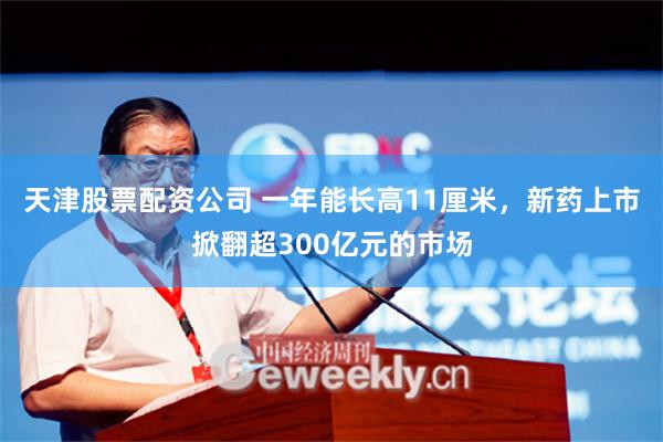 天津股票配资公司 一年能长高11厘米，新药上市掀翻超300亿元的市场