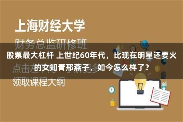 股票最大杠杆 上世纪60年代，比现在明星还要火的女知青邢燕子，如今怎么样了？